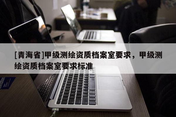 [青海省]甲级测绘资质档案室要求，甲级测绘资质档案室要求标准