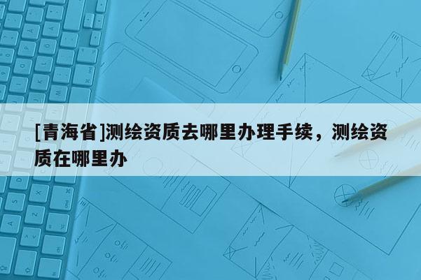 [青海省]测绘资质去哪里办理手续，测绘资质在哪里办
