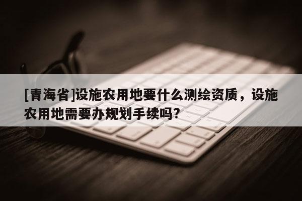[青海省]设施农用地要什么测绘资质，设施农用地需要办规划手续吗?