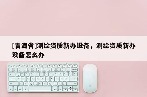 [青海省]测绘资质新办设备，测绘资质新办设备怎么办