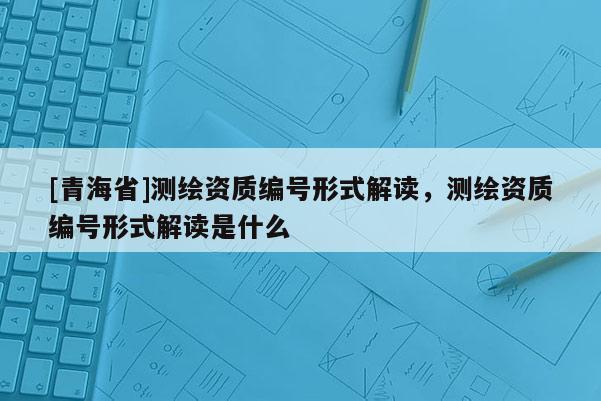 [青海省]测绘资质编号形式解读，测绘资质编号形式解读是什么