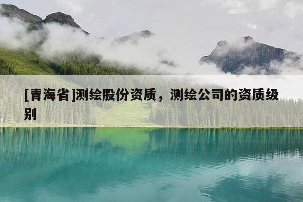 [青海省]测绘股份资质，测绘公司的资质级别