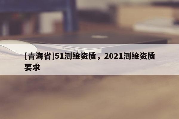 [青海省]51测绘资质，2021测绘资质要求