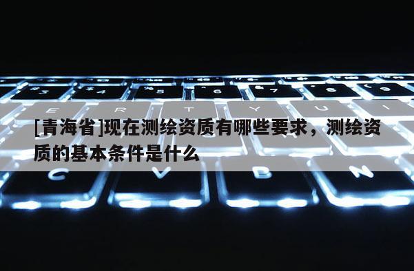 [青海省]现在测绘资质有哪些要求，测绘资质的基本条件是什么