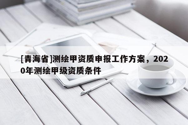 [青海省]测绘甲资质申报工作方案，2020年测绘甲级资质条件