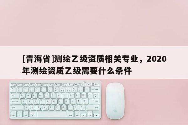 [青海省]测绘乙级资质相关专业，2020年测绘资质乙级需要什么条件