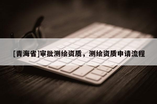 [青海省]审批测绘资质，测绘资质申请流程