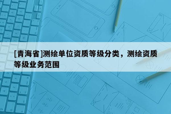 [青海省]测绘单位资质等级分类，测绘资质等级业务范围