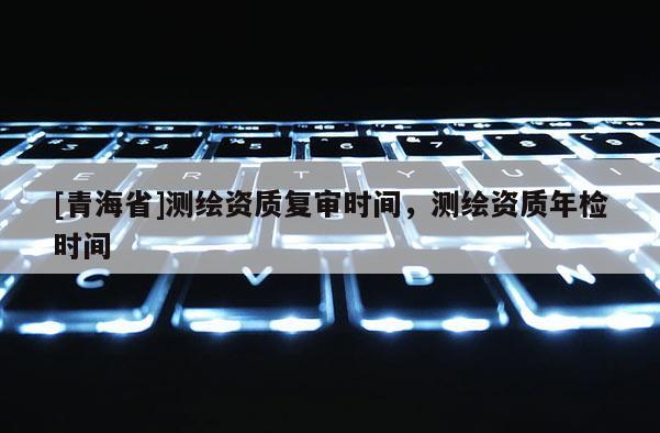 [青海省]测绘资质复审时间，测绘资质年检时间