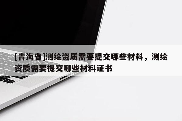 [青海省]测绘资质需要提交哪些材料，测绘资质需要提交哪些材料证书