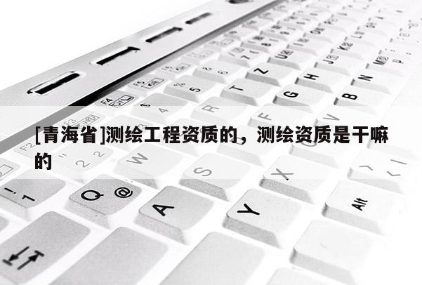 [青海省]测绘工程资质的，测绘资质是干嘛的