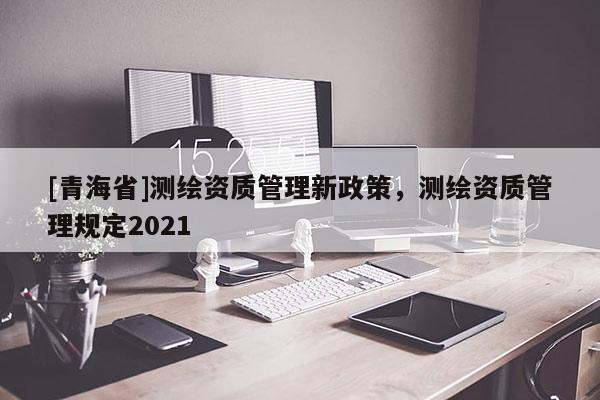 [青海省]测绘资质管理新政策，测绘资质管理规定2021