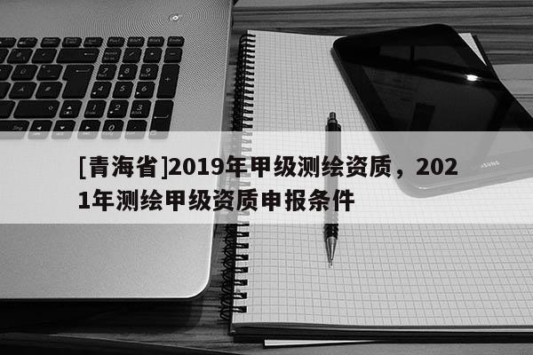 [青海省]2019年甲级测绘资质，2021年测绘甲级资质申报条件