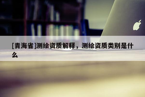 [青海省]测绘资质解释，测绘资质类别是什么