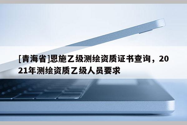 [青海省]恩施乙级测绘资质证书查询，2021年测绘资质乙级人员要求