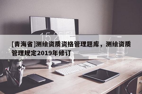 [青海省]测绘资质资格管理题库，测绘资质管理规定2019年修订
