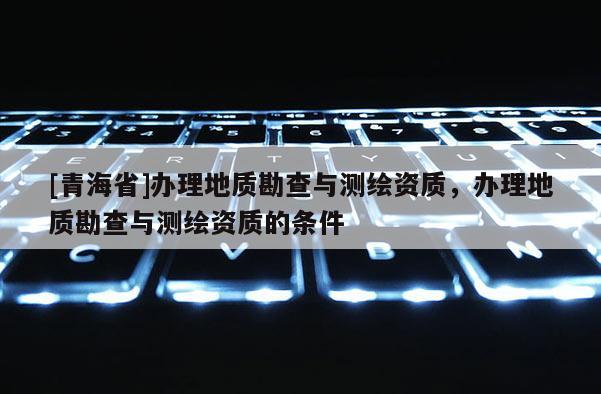 [青海省]办理地质勘查与测绘资质，办理地质勘查与测绘资质的条件