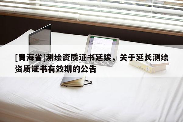 [青海省]测绘资质证书延续，关于延长测绘资质证书有效期的公告