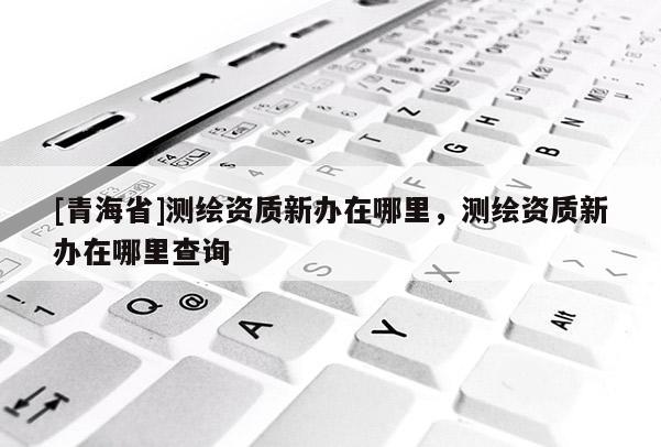 [青海省]测绘资质新办在哪里，测绘资质新办在哪里查询