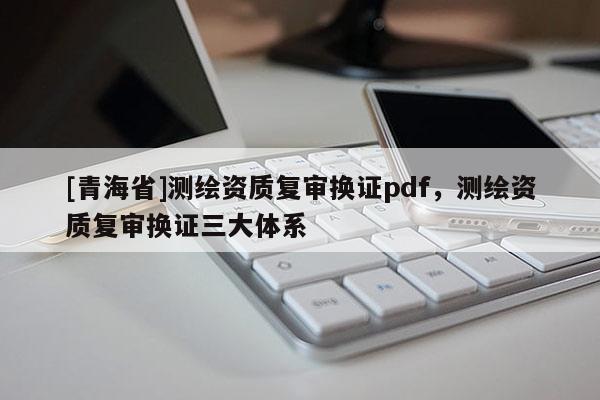 [青海省]测绘资质复审换证pdf，测绘资质复审换证三大体系
