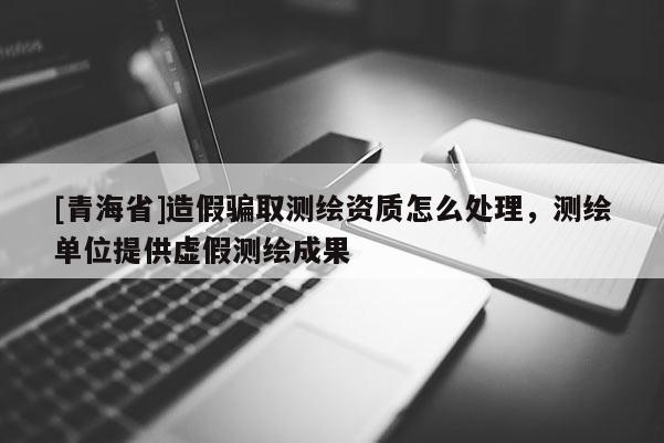 [青海省]造假骗取测绘资质怎么处理，测绘单位提供虚假测绘成果