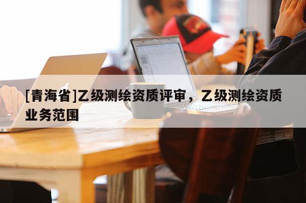 [青海省]乙级测绘资质评审，乙级测绘资质业务范围