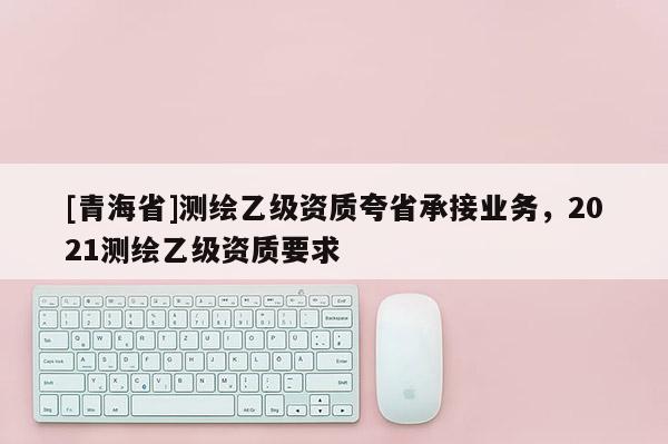[青海省]测绘乙级资质夸省承接业务，2021测绘乙级资质要求