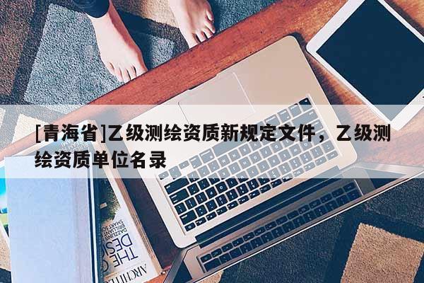 [青海省]乙级测绘资质新规定文件，乙级测绘资质单位名录