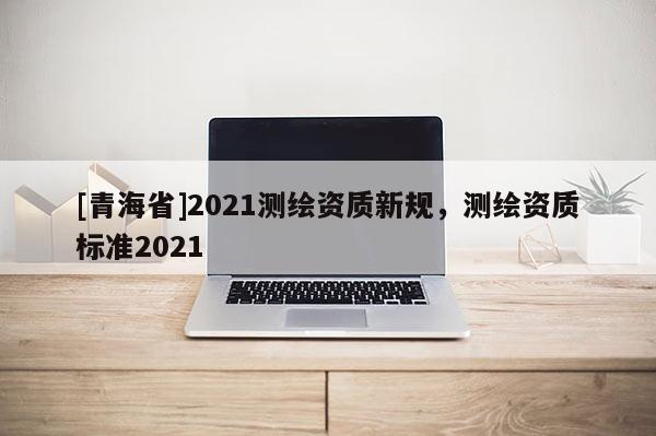 [青海省]2021测绘资质新规，测绘资质标准2021