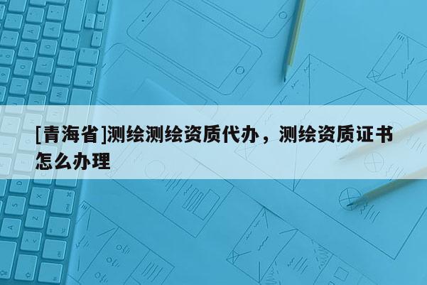 [青海省]测绘测绘资质代办，测绘资质证书怎么办理