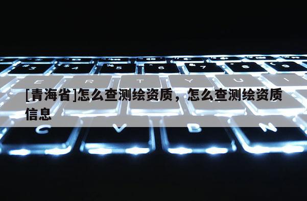 [青海省]怎么查测绘资质，怎么查测绘资质信息