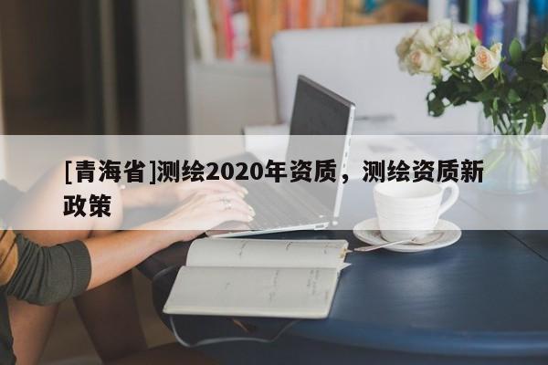 [青海省]测绘2020年资质，测绘资质新政策