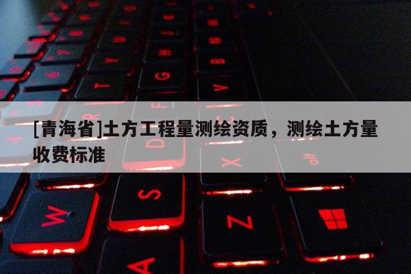 [青海省]土方工程量测绘资质，测绘土方量收费标准