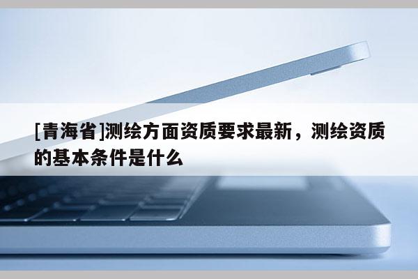 [青海省]测绘方面资质要求最新，测绘资质的基本条件是什么