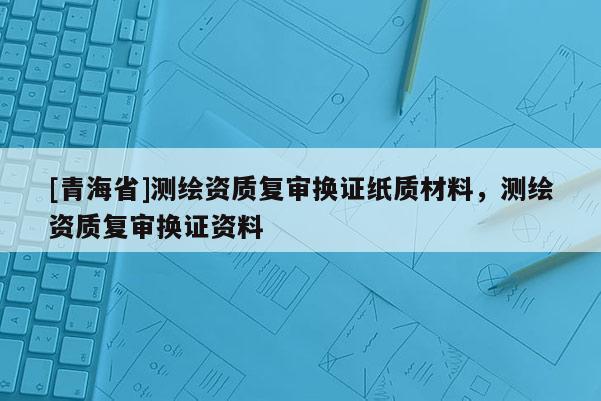 [青海省]测绘资质复审换证纸质材料，测绘资质复审换证资料