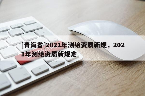 [青海省]2021年测绘资质新规，2021年测绘资质新规定