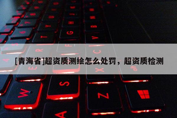 [青海省]超资质测绘怎么处罚，超资质检测