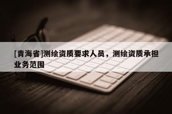[青海省]测绘资质要求人员，测绘资质承担业务范围