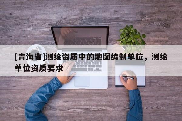 [青海省]测绘资质中的地图编制单位，测绘单位资质要求
