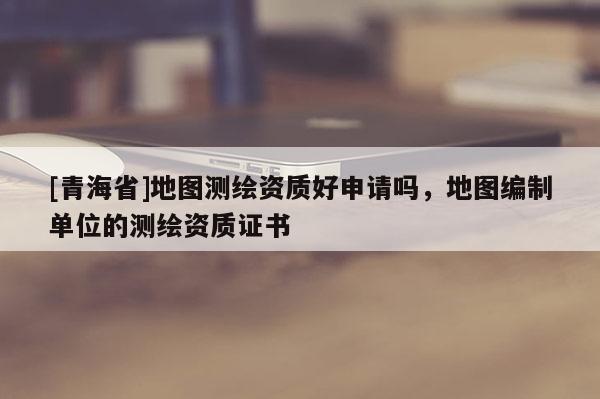 [青海省]地图测绘资质好申请吗，地图编制单位的测绘资质证书
