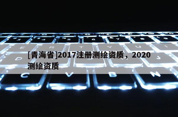 [青海省]2017注册测绘资质，2020测绘资质