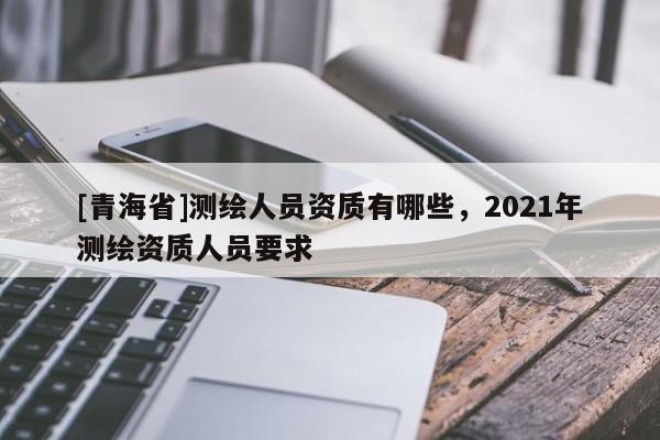 [青海省]测绘人员资质有哪些，2021年测绘资质人员要求