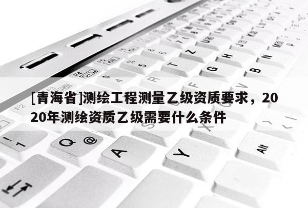 [青海省]测绘工程测量乙级资质要求，2020年测绘资质乙级需要什么条件