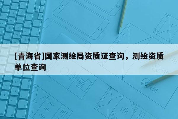 [青海省]国家测绘局资质证查询，测绘资质单位查询