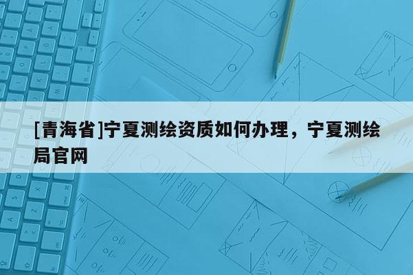 [青海省]宁夏测绘资质如何办理，宁夏测绘局官网