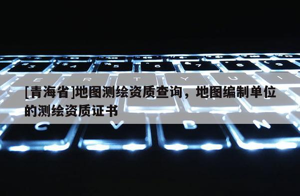[青海省]地图测绘资质查询，地图编制单位的测绘资质证书
