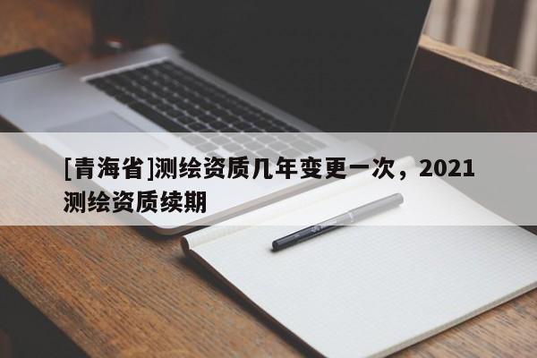 [青海省]测绘资质几年变更一次，2021测绘资质续期