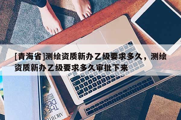 [青海省]测绘资质新办乙级要求多久，测绘资质新办乙级要求多久审批下来
