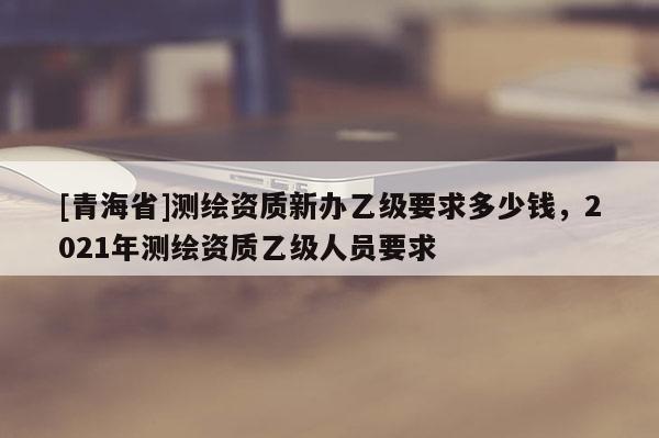 [青海省]测绘资质新办乙级要求多少钱，2021年测绘资质乙级人员要求