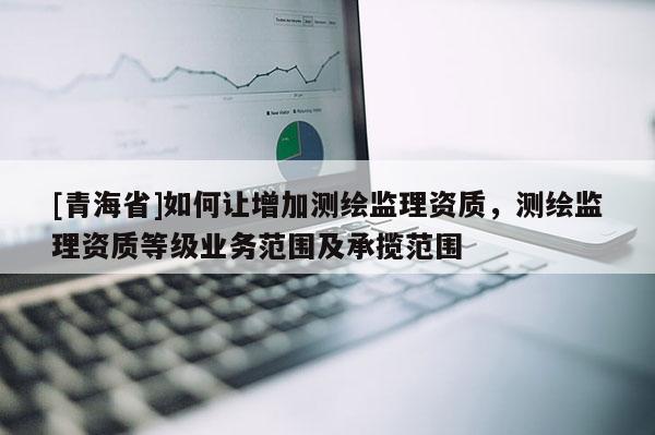 [青海省]如何让增加测绘监理资质，测绘监理资质等级业务范围及承揽范围